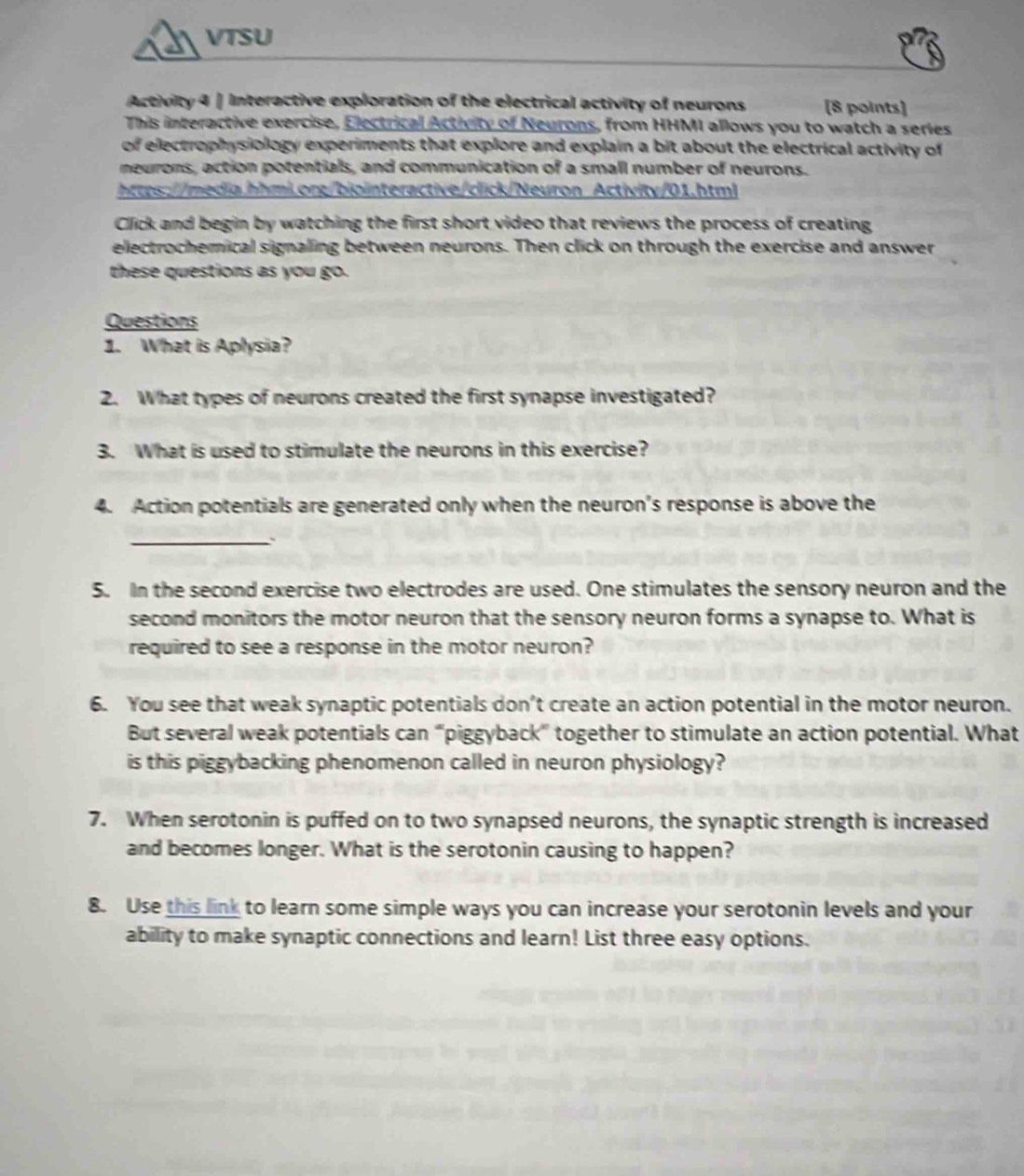 VTSU 
Activity 4 | Interactive exploration of the electrical activity of neurons [8 points] 
This interactive exercise, Electrical Activity of Neurons, from HHMI allows you to watch a series 
of electrophysiology experiments that explore and explain a bit about the electrical activity of 
neurons, action potentials, and communication of a small number of neurons. 
https://media.hhmi.org/biointeractive/click/Neuron Activity/01.html 
Click and begin by watching the first short video that reviews the process of creating 
electrochemical signaling between neurons. Then click on through the exercise and answer 
these questions as you go. 
Questions 
1. What is Aplysia? 
2. What types of neurons created the first synapse investigated? 
3. What is used to stimulate the neurons in this exercise? 
4. Action potentials are generated only when the neuron's response is above the 
_` 
5. In the second exercise two electrodes are used. One stimulates the sensory neuron and the 
second monitors the motor neuron that the sensory neuron forms a synapse to. What is 
required to see a response in the motor neuron? 
6. You see that weak synaptic potentials don’t create an action potential in the motor neuron. 
But several weak potentials can “piggyback” together to stimulate an action potential. What 
is this piggybacking phenomenon called in neuron physiology? 
7. When serotonin is puffed on to two synapsed neurons, the synaptic strength is increased 
and becomes longer. What is the serotonin causing to happen? 
8. Use this link to learn some simple ways you can increase your serotonin levels and your 
ability to make synaptic connections and learn! List three easy options.