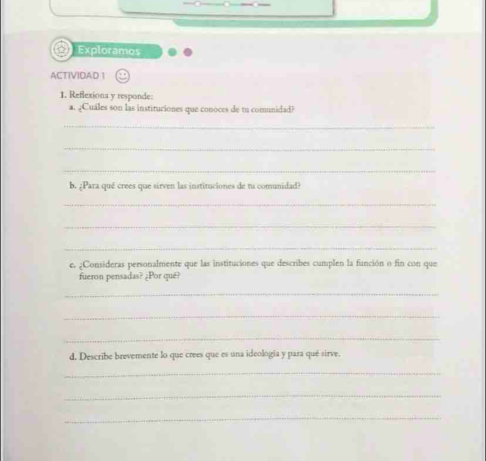 Exploramos 
ACTIVIDAD 1 
1. Reflexiona y responde: 
a. ¿Cuáles son las instituciones que conoces de tu comunidad? 
_ 
_ 
_ 
b. ¿Para qué crees que sirven las instituciones de tu comunidad? 
_ 
_ 
_ 
e. ¿Consideras personalmente que las instituciones que describes cumplen la función o fin con que 
fueron pensadas? ¿Por qué? 
_ 
_ 
_ 
d. Describe brevemente lo que crees que es una ideología y para qué sirve. 
_ 
_ 
_