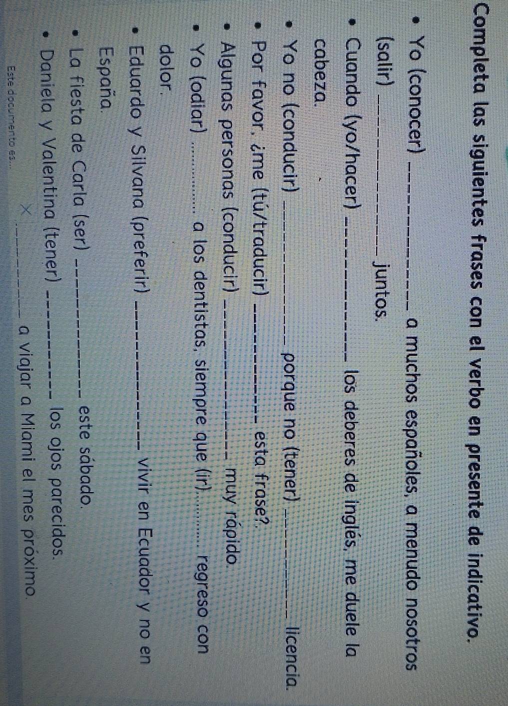 Completa las siguientes frases con el verbo en presente de indicativo. 
Yo (conocer) _a muchos españoles, a menudo nosotros 
(salir) _juntos. 
Cuando (yo/hacer) _los deberes de inglés, me duele la 
cabeza. 
Yo no (conducir) _porque no (tener) _licencia. 
Por favor, ¿me (tú/traducir) _esta frase?. 
Algunas personas (conducir) _muy rápido 
Yo (odiar) _a los dentistas, siempre que (ir)_ regreso con 
dolor. 
Eduardo y Silvana (preferir) _vivir en Ecuador y no en 
España. 
La fiesta de Carla (ser) _este sábado. 
Daniela y Valentina (tener) _los ojos parecidos. 
_a viajar a Miami el mes próximo. 
Este documento es.