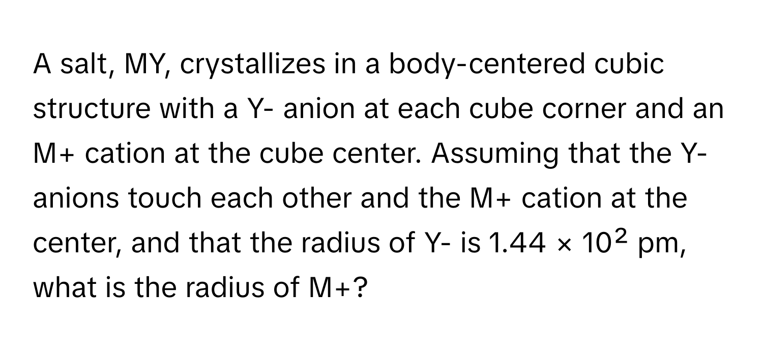 A salt, MY, crystallizes in a body-centered cubic structure with a Y- anion at each cube corner and an M+ cation at the cube center. Assuming that the Y- anions touch each other and the M+ cation at the center, and that the radius of Y- is 1.44 × 10² pm, what is the radius of M+?