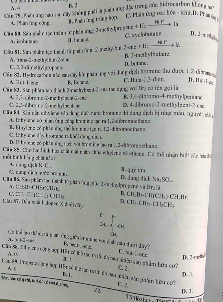 A. 4 B. 2
Câu 79. Phản ứng nào sau đây không phải là phản ứng đặc trưng của hidrocarbon không no
A. Phản ứng cộng. B. Phản ứng trùng hợp. C. Phản ứng oxi hóa - khử.D. Phản ứng 
Câu 80. Sản phẩm tạo thành từ phản ứng: 2-methylpropene +H_2xrightarrow Ni,t°la
A. isobutane. B. butane. C. xyclobutane. D. 2-methylbey
Câu 81. Sản phẩm tạo thành từ phản ứng: 2-methylbut -2-ene+H_2xrightarrow Ni,t°1dot a
A. trans-2-methylbut-2-ene. B. 2-methylbutane.
C. 2,2-dimethylpropane. D. butane.
Câu 82. Hydrocarbon nào sau đây khi phản ứng với dung dịch bromine thu được 1,2-dibromoby
A. But-1-ene. B. Butane. C. Buta-1,3-đien. D. But-1-yne,
Câu 83. Sản phầm tạo thành 2-methylpent-2-ene tác dụng với Br_2 có tên gọi là
A. 2,3-dibromo-2-methylpent-2-ene. B. 3,4-dibromo-4-methylpentane.
C. 2,3-dibromo-2-methylpentane. D. 4-dibromo-2-methylpent-2-ene.
Câu 84. Khi dẫn ethylene vào dung dịch nước bromine thì dung dịch bị nhạt màu, nguyên nhân l
A. Ethylene có phản ứng cộng bromine tạo ra 1,2-dibromoethane.
B. Ethylene có phản ứng thể bromine tạo ra 1,2-dibromoethane.
C. Ethylene đầy bromine ra khỏi dung dịch.
D. Ethylene có phản ứng tách với bromine tạo ra 1,2-dibromoethane.
Câu 85. Cho hai bình hóa chất mất nhãn chứa ethylene và ethane. Có thể nhận biết các hóa chấn
mỗi bình bằng chất nào?
A. dung dịch NaCl. B. quỳ tím.
C. dung dịch nước bromine. D. dung dịch Na_2SO_4.
Câu 86. Sản phẩm tạo thành từ phản ứng giữa 2-methylpropene và Br_2lhat a
A. CH_2Br-CHBr(CH_3)_2.
B.
C. CH_3-CH(CH_3)_2-CHBr_2 CH_2Br-CH(CH_3)-CH_2Br.
D. CH_3-CBr_2-CH_2CH_3.
Câu 87. Dẫn xuất halogen X dưới đây:
Có thể tạo thành từ phản ứng giữa bromine với chất nào dưới đây?
A. but-2-ene.
beginarrayr Br CH_2-C-CH_1 CH_3 CH_3endarray
B. pent-1-ene. C. but-1-ene.
A. 0.
Câu 88. Ethylene cộng hợp HBr có thể tạo ra tối đa bao nhiêu sản phẩm hữu cơ?
B. 1.
D. 2-methy
A. 0.
C. 2.
Câu 89. Propene cộng hợp HBr có thể tạo ra tối đa bao nhiêu sản phẩm hữu cơ?
D. 3.
B. 1. C. 2.
Noi nào có ý chí, nơi đó có con dường -52-
D. 3.
Tổ Hóa học - THPT a Tận Tận