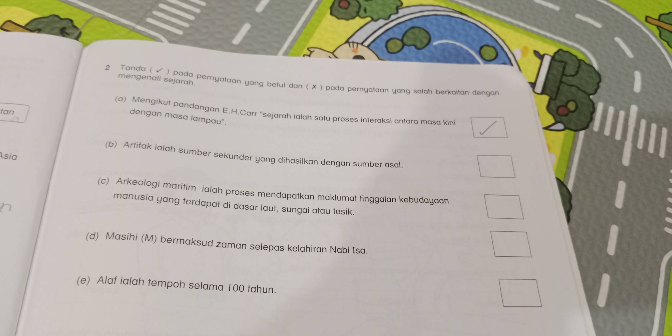 mengenali sejarah.
2 Tanda ( ) pada pernyataan yang betul dan ( ✗ ) pada pernyataan yang salah berkaitan dengan
tan
(a) Mengikut pandangan E.H.Carr “sejarah ialah satu proses interaksi antara masa kini
dengan masa lampau".
(b) Artifak ialah sumber sekunder yang dihasilkan dengan sumber asal.
Asia
(c) Arkeologi maritim ialah proses mendapatkan maklumat tinggalan kebudayaan
manusia yang terdapat di dasar laut, sungai atau tasik.
(d) Masihi (M) bermaksud zaman selepas kelahiran Nabi Isa.
(e) Alaf ialah tempoh selama 100 tahun.