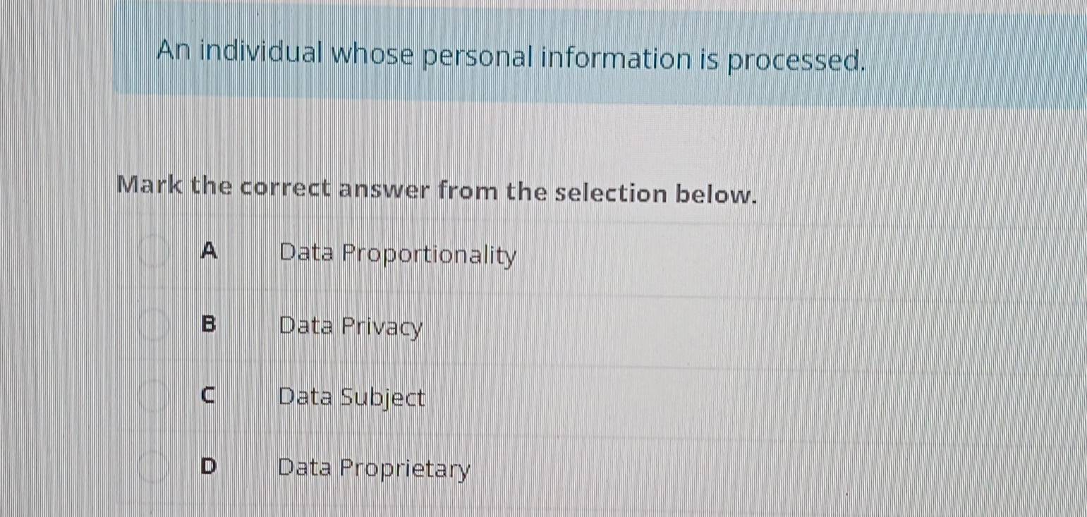 An individual whose personal information is processed.
Mark the correct answer from the selection below.
A Data Proportionality
B Data Privacy
C Data Subject
D Data Proprietary