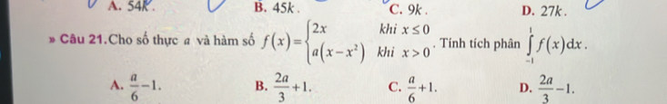 A. 54K. B. 45k. C. 9k. D. 27k.
* Câu 21.Cho số thực # và hàm số f(x)=beginarrayl 2xkhix≤ 0 a(x-x^2)khix>0endarray.. Tính tích phân ∈tlimits _(-1)^1f(x)dx.
A.  a/6 -1. B.  2a/3 +1. C.  a/6 +1. D.  2a/3 -1.