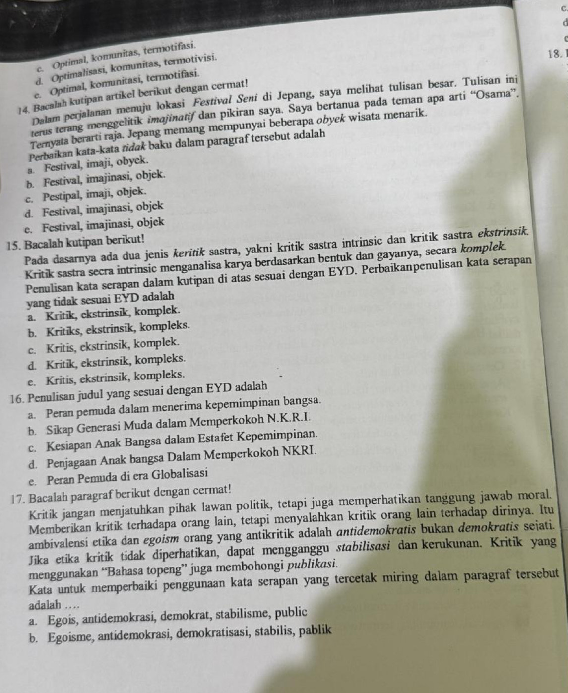 c. Optimal, komunitas, termotifasi.
d. Optimalisasi, komunitas, termotivisi.
18.1
e. Optimal, komunitasi, termotifasi.
14. Bacalah kutipan artikel berikut dengan cermat!
Dalam perjalanan menuju lokasi Festival Sení di Jepang, saya melihat tulisan besar. Tulisan ini
terus terang menggelitik imajinatif dan pikiran saya. Saya bertanua pada teman apa arti “Osama”.
Temyata berarti raja. Jepang memang mempunyai beberapa obyek wisata menarik.
Perbaikan kata-kata tidak baku dalam paragraf tersebut adalah
a. Festival, imaji, obyck.
b. Festival, imajinasi, objek.
c. Pestipal, imaji, objek.
d. Festival, imajinasi, objek
e. Festival, imajinasi, objek
15. Bacalah kutipan berikut!
Pada dasarnya ada dua jenis keritik sastra, yakni kritik sastra intrinsic dan kritik sastra ekstrinsik.
Kritik sastra secra intrinsic menganalisa karya berdasarkan bentuk dan gayanya, secara komplek.
Penulisan kata serapan dalam kutipan di atas sesuai dengan EYD. Perbaikanpenulisan kata serapan
yang tidak sesuai EYD adalah
a. Kritik, ekstrinsik, komplek.
b. Kritiks, ekstrinsik, kompleks.
c. Kritis, ekstrinsik, komplek.
d. Kritik, ekstrinsik, kompleks.
e. Kritis, ekstrinsik, kompleks.
16. Penulisan judul yang sesuai dengan EYD adalah
a. Peran pemuda dalam menerima kepemimpinan bangsa.
b. Sikap Generasi Muda dalam Memperkokoh N.K.R.I.
c. Kesiapan Anak Bangsa dalam Estafet Kepemimpinan.
d. Penjagaan Anak bangsa Dalam Memperkokoh NKRI.
e. Peran Pemuda di era Globalisasi
17. Bacalah paragraf berikut dengan cermat!
Kritik jangan menjatuhkan pihak lawan politik, tetapi juga memperhatikan tanggung jawab moral.
Memberikan kritik terhadapa orang lain, tetapi menyalahkan kritik orang lain terhadap dirinya. Itu
ambivalensi etika dan egoism orang yang antikritik adalah antidemokratis bukan demokratis sejati.
Jika etíka kritík tídak diperhatikan, dapat mengganggu stabilisasi dan kerukunan. Kritik yang
menggunakan “Bahasa topeng” juga membohongi publikasi.
Kata untuk memperbaiki penggunaan kata serapan yang tercetak miring dalam paragraf tersebut
adalah …
a. Egois, antidemokrasi, demokrat, stabilisme, public
b. Egoisme, antidemokrasi, demokratisasi, stabilis, pablik