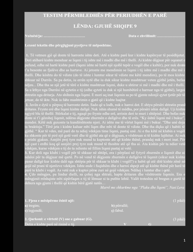 TESTIM PERMBLEDHÊS PÈR PERIUDHEN E PARë
LENDA: GJUH SHQIPE 9
Nxënësi/ja:_ Data e zhvillimit:_
Lexoni tekstin dhe përgjigjuni pyetjeve të mëposhtme.
1. Të vetmen gjë që donte të harronte ishte deti. Atë e kishte parë kur i kishte kapërcyer të pesëdhjetat.
Deri atëherë kishte menduar se liqeni i tij ishte më i madhi dhe më i thelli. Ai kishte dëgjuar për oqeanet e
pafund, edhe në hartë kishte parë (liqeni ishte në hartë një njollë tepër e vogël dhe e kaltër), por nuk donte
t’u besonte as fjalëve dhe as hartave. Ai jetonte me mendimin se liqeni i tij ishte më i madhi dhe më i
thelli. Dhe kështu do të vdiste (do të ishte i lumtur sikur të vdiste me këtë mendim), po të mos kishte
shkuar në Durrës. Sa pa detin, iu errën sytë dhe iu duk sikur kishte mashtruar veten gjithē jetën, befas
ndjeu... Dhe tha se një jetë të tërë e kishte mashtruar liqeni, duke u shtirur si më i madhi dhe më i thelli.
Sa u kthye nga Durrësi në qytetin e tij (edhe qyteti iu duk si një humbëtirë e harruar nga të gjithë), largoi
shtratin nga dritarja. Ato shihnin nga liqeni. E mori aq inat liqenin sa po të gjente ndonjë qytet tjetër për të
jetuar, do të ikte. Nuk ia falte mashtrimin e gjatë që i kishte luajtur.
2. Javën e dytë u përpoq të harronte detin. Sado që u lodh, nuk e harroi dot. E shtyu përsëri shtratin pranë
dritares. Frynte erë dhe liqeni kishte dallgë. Nuk ishin shumë të mëdha, por përsëri ishin dallgë. Uji kishte
ngjyrë blu të thellë. Stërkalat e tij, ngaqë po frynte edhe erë, arrinin deri te muri i shtëpisë. Dhe befas nuk
dinte si t’i gëzohej liqenit, ndërsa dëgjonte zhurmën e dallgëve dhe të erës. “Ky është liqeni më i bukur”.
mendoi. Këtë nuk guxonte ta kundërshtonte njeri. Ai ishte me të vërtet liqeni më i bukur. “Dhe unë doja
ta braktisja.” Tërë jeta i kishte kaluar mbi liqen dhe mbi të donte të vdiste. Dhe tha diçka që i habiti të
gjithë. “ Kur të vdes, më parë do ta ndiej vdekjen time liqeni, pastaj unë. Ai e tha këtë në klubin e vogël
ku shkonte për të pirë një gotë verë dhe të gjithë ata që e dēgjuan, e vështruan si të kishte lajthitur. Ai nuk
e prishi gjakun. Asnjëri prej tyre nuk mund ta kuptonte atë që kishte thënë, prandaj nuk i mori inat. Për
një çast i erdhi keq që asnjëri prej tyre nuk mund të thoshte atë që tha ai. Ata kishin për ta ndier vetë
vdekjen, kurse vdekjen e tij do ta ndiente në fillim liqeni pastaj ai vetë.
3. Kur doli nga klubi i vogël për të shkuar në shtëpi, era i përplasi në fytyrë zhurmën e liqenit dhe ai
ndaloi për ta dëgjuar më qartë. Po në vend të dëgjonte zhurmën e dallgëve të liqenit (sikur nuk kishte
pasur dallgë kur kishte dalë nga shtëpia për të shkuar te klubi i vogël?) u habit që atë ditë kishte zënë në
gojë në prani të njerëzve vdekjen. Ishte ende i fuqishëm dhe e harroi shpejt atë që kishte thënë për herë të
parë te klubi i vogël. As vetë nuk e kuptoi përse zuri në gojë vdekjen. Ndihej i lumtur dhe i qetë.
4. Cdo mëngjes, pa lindur dielli, sa çohej nga shtrati, hapte dritaren dhe vështronte liqenin. Era e
mëngjesit rrëshqiste mbi sipërfaqen e tij të lëmuar si ta puthte lehtë. Valët treteshin në bregun e gurtë të
dehura nga gjumi i thellë që kishin bërë gjatë natës..
Marrë me shkurtime nga “Plaku dhe liqeni”, Nasi Lera
1. Pjesa e mësipërme është një: (1 pikē)
a) tregim; b) përrallë;
c) legjendē; ç) fabul.
2. Qarkoni: e vërtetë (V) ose e gabuar (G). (3 pikē)
Detin e kishte parë në rininë e tij. v G
1