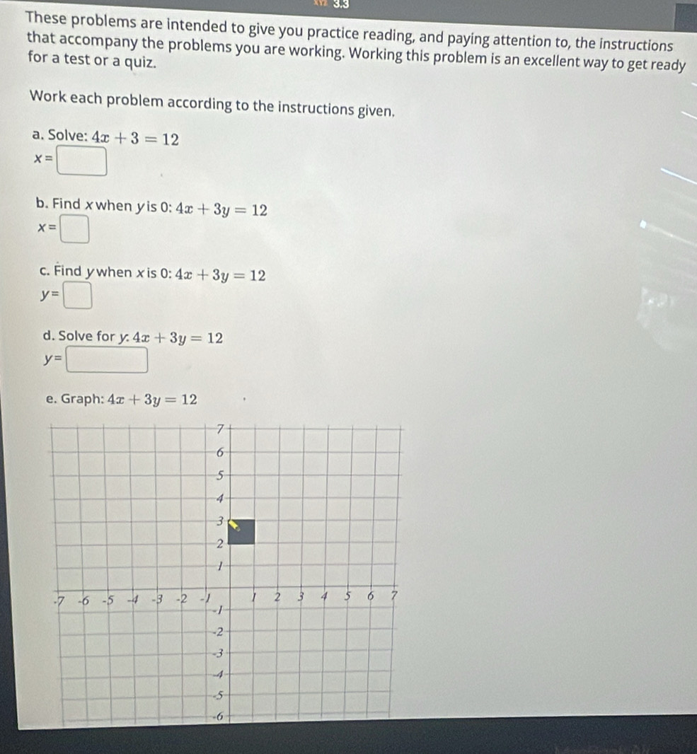 These problems are intended to give you practice reading, and paying attention to, the instructions 
that accompany the problems you are working. Working this problem is an excellent way to get ready 
for a test or a quiz. 
Work each problem according to the instructions given. 
a. Solve: 4x+3=12
x=□
b. Find xwhen yis 0: 4x+3y=12
x=□
c. Find ywhen x is 0:4x+3y=12
y=□
d. Solve for y. 4x+3y=12
y=□
e. Graph: 4x+3y=12