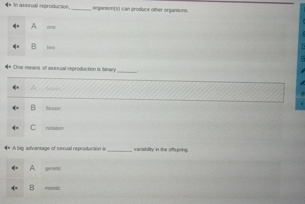 In asexual reproduction, _organism(s) can produce other organisms.
A one
B two
One means of asexual reproduction is binary _.

x fusión
B fission
notation
A big advantage of sexual reproduction is _variability in the offspring.
A genetic
meiotic