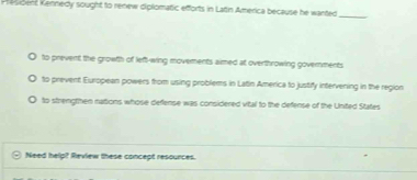 President Kennedy sought to renew diplomatic efforts in Lattin America because he wanted_
to prevent the growth of left-wing movements aimed at overthrowing governments
to prevent European powers from using problems in Latin America to justify intervening in the region
to strengthen nations whose defense was considered vital to the defense of the United States
Need help? Review these concept resources.