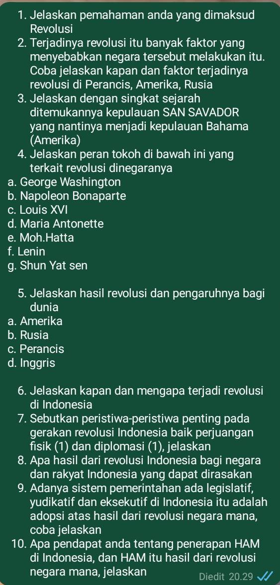 Jelaskan pemahaman anda yang dimaksud
Revolusi
2. Terjadinya revolusi itu banyak faktor yang
menyebabkan negara tersebut melakukan itu.
Coba jelaskan kapan dan faktor terjadinya
revolusi di Perancis, Amerika, Rusia
3. Jelaskan dengan singkat sejarah
ditemukannya kepulauan SAN SAVADOR
yang nantinya menjadi kepulauan Bahama
(Amerika)
4. Jelaskan peran tokoh di bawah ini yang
terkait revolusi dinegaranya
a. George Washington
b. Napoleon Bonaparte
c. Louis XVI
d. Maria Antonette
e. Moh.Hatta
f. Lenin
g. Shun Yat sen
5. Jelaskan hasil revolusi dan pengaruhnya bagi
dunia
a. Amerika
b. Rusia
c. Perancis
d. Inggris
6. Jelaskan kapan dan mengapa terjadi revolusi
di Indonesia
7. Sebutkan peristiwa-peristiwa penting pada
gerakan revolusi Indonesia baik perjuangan
fisik (1) dan diplomasi (1), jelaskan
8. Apa hasil dari revolusi Indonesia bagi negara
dan rakyat Indonesia yang dapat dirasakan
9. Adanya sistem pemerintahan ada legislatif,
yudikatif dan eksekutif di Indonesia itu adalah
adopsi atas hasil dari revolusi negara mana,
coba jelaskan
10. Apa pendapat anda tentang penerapan HAM
di Indonesia, dan HAM itu hasil dari revolusi
negara mana, jelaskan Diedit 20.29