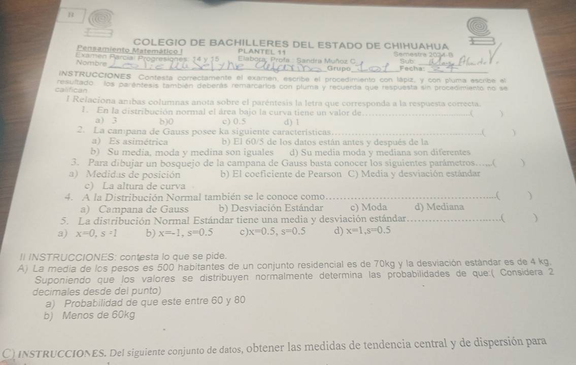 COLEGIO DE BACHILLERES DEL ESTADO DE CHIHUAHUA
Pensamiento Matemático I PLANTEL 11 Semestre 2024-B
Examen Parcial Progresionés: 14 y 15   Elabora, Profa.: Sandra Muñoz C Sub:
Nombre_ Grupo_ Fecha:_
INSTRUCCIONES Contesta correctamente el examen, escribe el procedimiento con lápiz, y con pluma escribe el
resultado  los paréntesis también deberás remarcarios con pluma y recuerda que respuesta sin procedimiento no se
califican
I Relaciona anbas columnas anota sobre el paréntesis la letra que corresponda a la respuesta correcta.
1. En la distribución normal el área bajo la curva tiene un valor de   
a) 3 630 c) 0.5 d) 1
2. La campana de Gauss posee ka siguiente caracteristicas._ D
.(
a) Es asimétrica b) El 60/5 de los datos están antes y después de la
b) Su media. moda y medina son iguales d) Su media moda y mediana son diferentes
3. Para dibujar un bosquejo de la campana de Gauss basta conocer los siguientes parámetros…..,,.( )
a) Medidas de posición b) El coeficiente de Pearson C) Media y desviación estándar
c) La altura de curva
4. A la Distribución Normal también se le conoce como…_ .( ( )
a) Campana de Gauss b) Desviación Estándar c) Moda d) Mediana
5. La distribución Normal Estándar tiene una media y desviación estándar _)
a) x=0,s=1 b) x=-1,s=0.5 c) x=0.5,s=0.5 d) x=1,s=0.5
II INSTRUCCIONES: contesta lo que se pide.
A) La media de los pesos es 500 habitantes de un conjunto residencial es de 70kg y la desviación estándar es de 4 kg,
Suponiendo que los valores se distribuyen normalmente determina las probabilidades de que:( Considera 2
decimales desde del punto)
a) Probabilidad de que este entre 60 y 80
b) Menos de 60kg
C) InSTRUCCIONES. Del siguiente conjunto de datos, obtener las medidas de tendencia central y de dispersión para