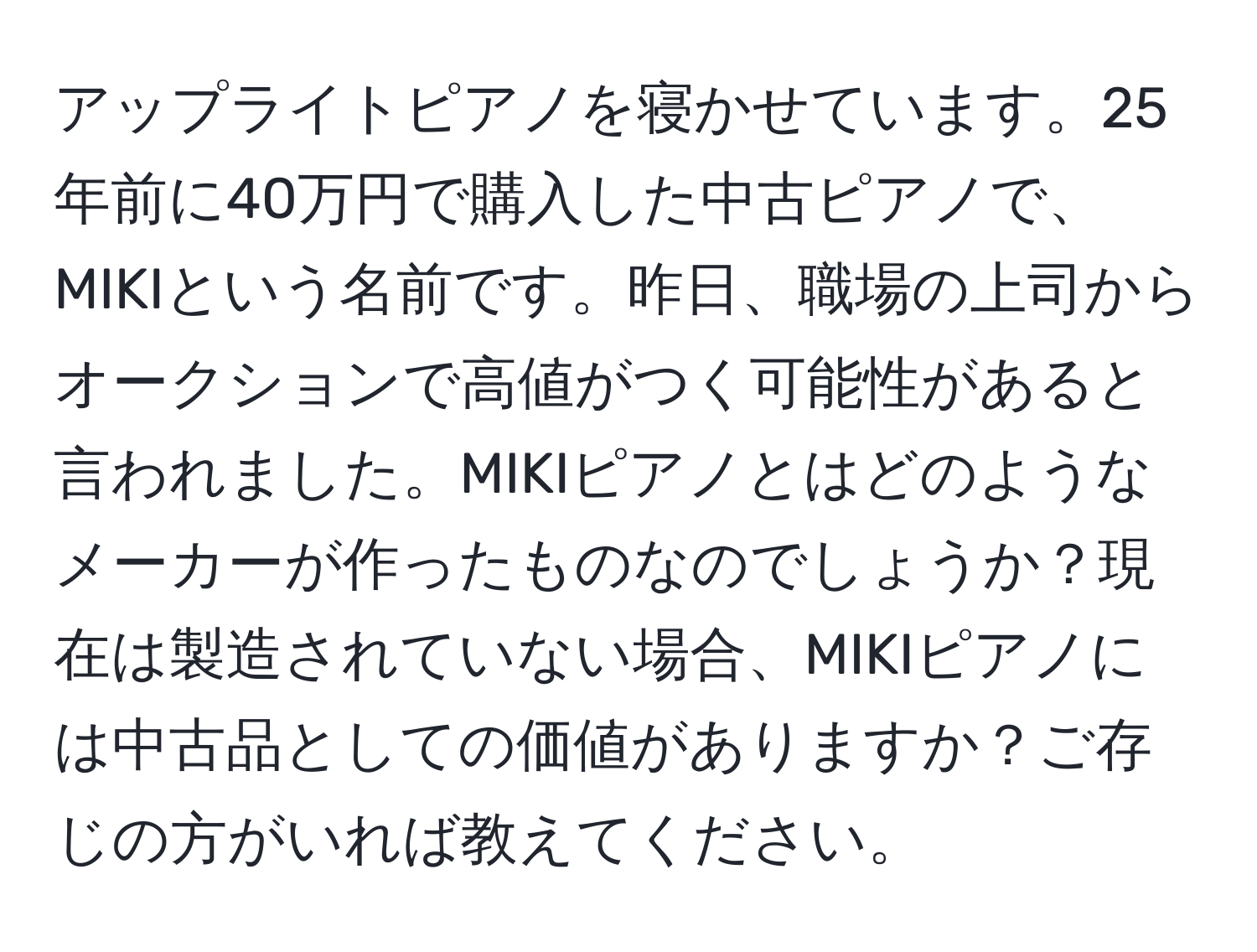 アップライトピアノを寝かせています。25年前に40万円で購入した中古ピアノで、MIKIという名前です。昨日、職場の上司からオークションで高値がつく可能性があると言われました。MIKIピアノとはどのようなメーカーが作ったものなのでしょうか？現在は製造されていない場合、MIKIピアノには中古品としての価値がありますか？ご存じの方がいれば教えてください。