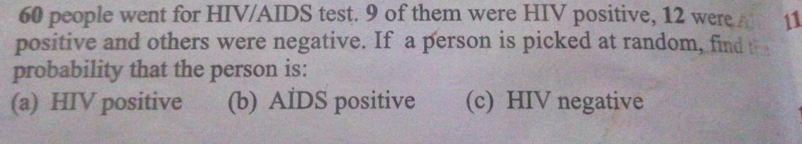 60 people went for HIV/AIDS test. 9 of them were HIV positive, 12 were A 11
positive and others were negative. If a person is picked at random, find t
probability that the person is:
(a) HIV positive (b) AIDS positive (c) HIV negative