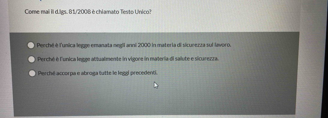 Come mai il d.Igs. 81/2008 è chiamato Testo Unico?
Perché è l'unica legge emanata negli anni 2000 in materia di sicurezza sul lavoro.
Perché è l’unica legge attualmente in vigore in materia di salute e sicurezza.
Perché accorpa e abroga tutte le leggi precedenti.