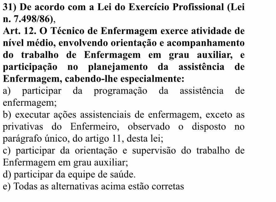 De acordo com a Lei do Exercício Profissional (Lei
n. 7.498/86),
Art. 12. O Técnico de Enfermagem exerce atividade de
nível médio, envolvendo orientação e acompanhamento
do trabalho de Enfermagem em grau auxiliar, e
participação no planejamento da assistência de
Enfermagem, cabendo-lhe especialmente:
a) participar da programação da assistência de
enfermagem;
b) executar ações assistenciais de enfermagem, exceto as
privativas do Enfermeiro, observado o disposto no
parágrafo único, do artigo 11, desta lei;
c) participar da orientação e supervisão do trabalho de
Enfermagem em grau auxiliar;
d) participar da equipe de saúde.
e) Todas as alternativas acima estão corretas