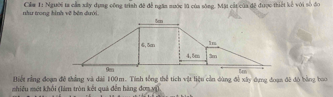 Người ta cần xây dựng công trình đê đề ngăn nước lũ của sông. Mặt cắt của đê được thiết kế với số đo 
như trong hình vẽ bên dưới. 
Biết rằng đoạn đê thẳng và dài 100m. Tính tổng thể tích vật liệu cần dùng đề xây dựng đoạn đê đó bằng bao 
nhiêu mét khối (làm tròn kết quả đến hàng đơn vị).