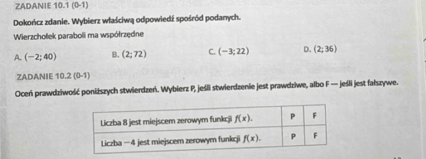 ZADANIE 10.1 (0-1)
Dokończ zdanie. Wybierz właściwą odpowiedź spośród podanych.
Wierzchołek paraboli ma współrzędne
A. (-2;40)
B. (2;72)
D.
C. (-3;22) (2;36)
ZADANIE 10.2 (0-1)
Oceń prawdziwość poniższych stwierdzeń. Wybierz P, jeśli stwierdzenie jest prawdziwe, albo F — jeśli jest fałszywe.