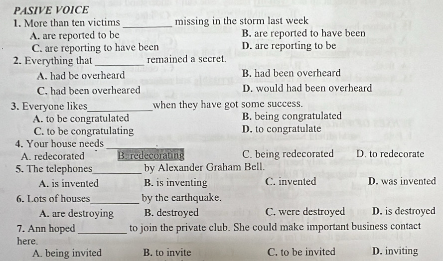 PASIVE VOICE
1. More than ten victims _missing in the storm last week
A. are reported to be B. are reported to have been
C. are reporting to have been D. are reporting to be
2. Everything that _remained a secret.
A. had be overheard B. had been overheard
C. had been overheared D. would had been overheard
3. Everyone likes_ when they have got some success.
A. to be congratulated B. being congratulated
C. to be congratulating D. to congratulate
4. Your house needs_
A. redecorated B. redecorating C. being redecorated D. to redecorate
5. The telephones_ by Alexander Graham Bell.
A. is invented B. is inventing C. invented D. was invented
6. Lots of houses_ by the earthquake.
A. are destroying B. destroyed C. were destroyed D. is destroyed
7. Ann hoped _to join the private club. She could make important business contact
here.
A. being invited B. to invite C. to be invited D. inviting