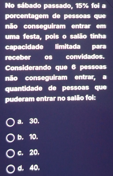 No sábado passado, 15% foi a
porcentagem de pessoas que
não conseguiram entrar em
uma festa, pois o salão tinha
capacidade limitada para
receber os convidados.
Considerando que 6 pessoas
não conseguiram entrar, a
quantidade de pessoas que
puderam entrar no salão foi:
a. 30.
b. 10.
c. 20,
d. 40,