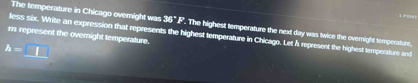 The temperature in Chicago overight was 36°F. The highest temperature the next day was twice the overnight temperature,
m represent the overnight temperature. less six. Write an expression that represents the highest temperature in Chicago. Let h represent the highest temperature and
h=□