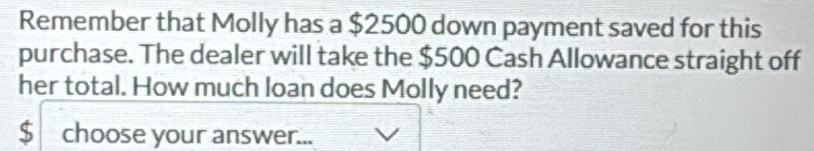 Remember that Molly has a $2500 down payment saved for this 
purchase. The dealer will take the $500 Cash Allowance straight off 
her total. How much loan does Molly need?
$ choose your answer...