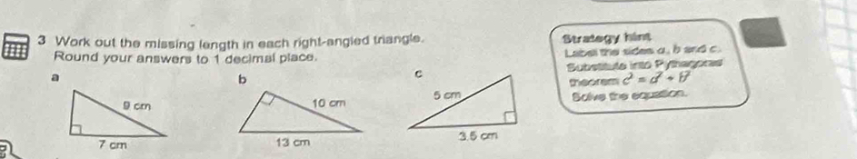 Work out the missing langth in each right-angied triangle. Strategy hint 
Round your answers to 1 decimal place. Label the sides a, b and c.
a
Substitula into Pythagora 
theorem c^2=a^2+b^2
Bolve the equation.