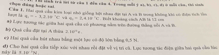 Thi sinh trã lời từ câu 1 đến câu 4. Trong mỗi ý a), b), c), d) ở mỗi câu, thí sinh 
chọn đúng hoặc sai. 
Câu 1. Hai quả cầu kim loại nhỏ giống hệt nhau đặt tại A và B trong không khí có điện tích lần 
lượt là q_1=-3,2.10^(-7)C và q_2=2,4.10^(-7)C. Biết khoảng cách AB là 12 cm
a) Lực tương tác giữa hai quả cầu có phương nằm trên đường thằng nối A và B. 
b) Quả cầu đặt tại A thừa 2.10^(12)e. 
c) Hai quả cầu hút nhau bằng một lực có độ lớn bằng 0,5 N. 
d) Cho hai quả cầu tiếp xúc với nhau rồi đặt về vị trí cũ. Lực tương tác điện giữa hai quả cầu lúc 
này là 5.10^(-3)N.