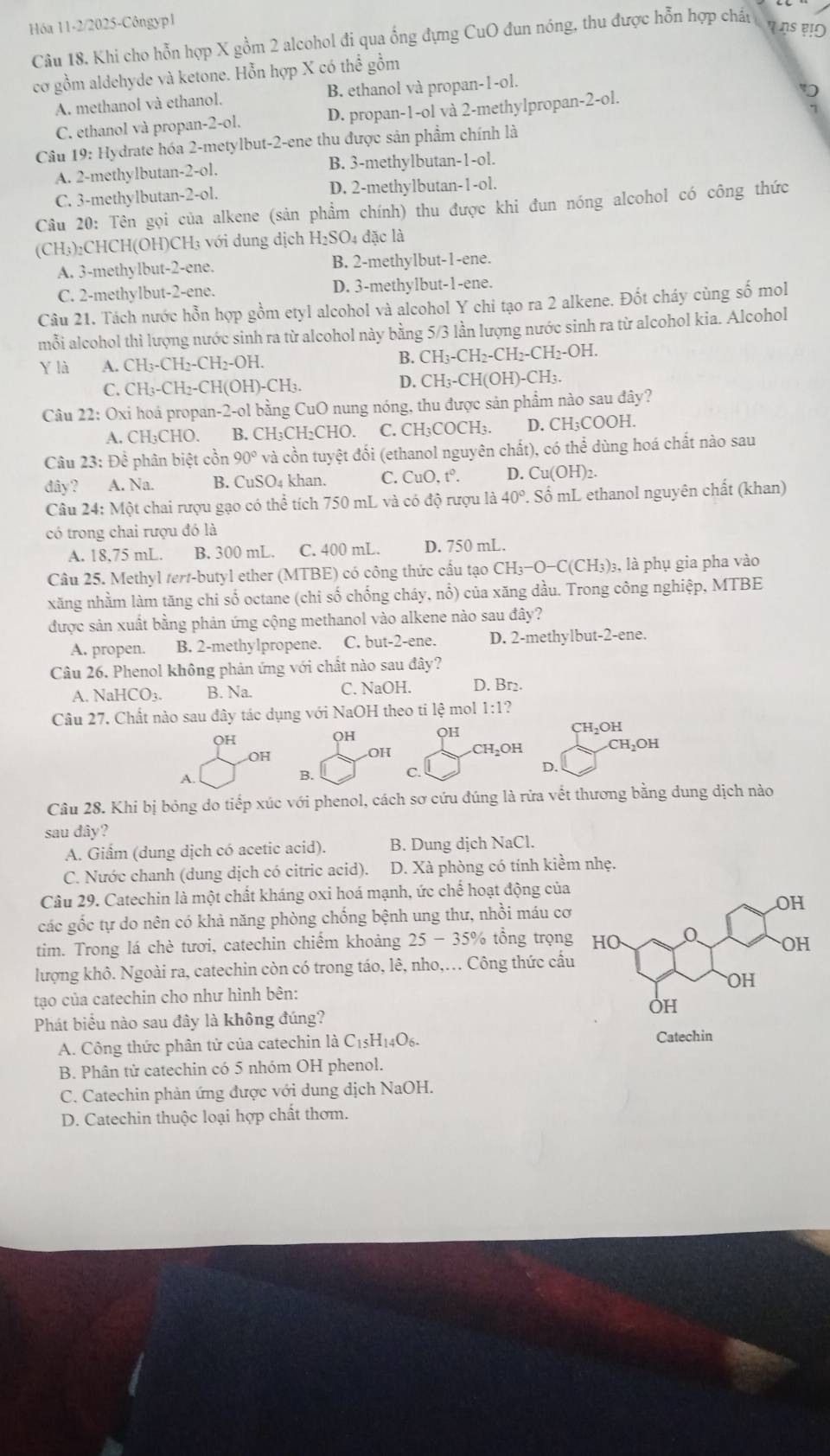 Hóa 11-2/2025-Côngyp1
Câu 18. Khi cho hỗn hợp X gồm 2 alcohol đi qua ống đựng CuO đun nóng, thu được hỗn hợp chấu
cơ gồm aldehyde và ketone. Hỗn hợp X có thể gồm
A. methanol và ethanol. B. ethanol và propan-1-ol.
7
C. ethanol và propan-2-ol. D. propan-1-ol và 2-methylpropan-2-ol.
Câu 19: Hydrate hóa 2-metylbut-2-ene thu được sản phẩm chính là
A. 2-methylbutan-2-ol. B. 3-methylbutan-1-ol.
C. 3-methylbutan-2-ol. D. 2-methylbutan-1-ol.
Câu 20: Tên gọi của alkene (sản phẩm chính) thu được khi đun nóng alcohol có công thức
(CH₃)₂CHCH(OH)CH₃ với dung dịch H_2SO_4 đặc là
A. 3-methylbut-2-ene. B. 2-methylbut-1-ene.
C. 2-methylbut-2-ene. D. 3-methylbut-1-ene.
Câu 21. Tách nước hỗn hợp gồm etyl alcohol và alcohol Y chi tạo ra 2 alkene. Đốt cháy cùng số mol
mỗi alcohol thì lượng nước sinh ra từ alcohol này bằng 5/3 lần lượng nước sinh ra từ alcohol kia. Alcohol
Y là A. CH_3-CH_2-CH_2-OH.
B. CH_3-CH_2-CH_2-CH_2-OH.
C. CH_3-CH_2-CH(OH)-CH_3 D. CH_3-CH(OH)-CH_3.
Câu 22: Oxi hoá propan-2-ol bằng CuO nung nóng, thu được sản phẩm nào sau đây?
A. CH₃CHO. B. CH₃CH₂CHO. C. CH₃COCH₃. D. CH_3COOF L
Câu 23 : Để phân biệt cồn 90° và cồn tuyệt đối (ethanol nguyên chất), có thể dùng hoá chất nào sau
đây? A. Na. B. CuSO_4 khan. C. CuO,t^0. D. Cu(OH)2.
Câu 24: Một chai rượu gạo có thể tích 750 mL và có độ rượu là 40° : Số mL ethanol nguyên chất (khan)
có trong chai rượu đó là
A. 18,75 mL. B. 300 mL. C. 400 mL. D. 750 mL.
Câu 25. Methyl tert-butyl ether (MTBE) có công thức cầu tạo CH_3-O-C(CH_3) )3, là phụ gia pha vào
xăng nhằm làm tăng chi số octane (chi số chống cháy, nổ) của xăng dầu. Trong công nghiệp, MTBE
được sản xuất bằng phản ứng cộng methanol vào alkene nào sau đây?
A. propen. B. 2-methylpropene. C. but-2-ene. D. 2-methylbut-2-ene.
Câu 26. Phenol không phản ứng với chất nào sau đây?
A. NaHC O_3 B. Na. C. NaOH. D. Br2.
Câu 27. Chất nào sau đây tác dụng với NaOH theo tỉ lệ mol 1 1:1 ?
OH CH₂OH
QH OH
OH
OH CH₂OH CH_2OH
D.
A.
B. C.
Câu 28. Khi bị bóng do tiếp xúc với phenol, cách sơ cứu đúng là rừa vết thương bằng dung dịch nào
sau đây?
A. Giấm (dung dịch có acetic acid). B. Dung dịch NaCl.
C. Nước chanh (dung dịch có citric acid). D. Xà phòng có tính kiềm nhẹ.
Câu 29. Catechin là một chất kháng oxi hoá mạnh, ức chế hoạt động của
các gốc tự do nên có khả năng phòng chống bệnh ung thư, nhồi máu cơ
tim. Trong lá chè tươi, catechin chiếm khoảng 25-35% % tổng trọng
lượng khô. Ngoài ra, catechin còn có trong táo, lê, nho,. Công thức cấu
tạo của catechin cho như hình bên: 
Phát biểu nào sau đây là không đúng?
A. Công thức phân tử của catechin là C_15H_14O_6.
Catechin
B. Phân tử catechin có 5 nhóm OH phenol.
C. Catechin phản ứng được với dung dịch NaOH.
D. Catechin thuộc loại hợp chất thơm.