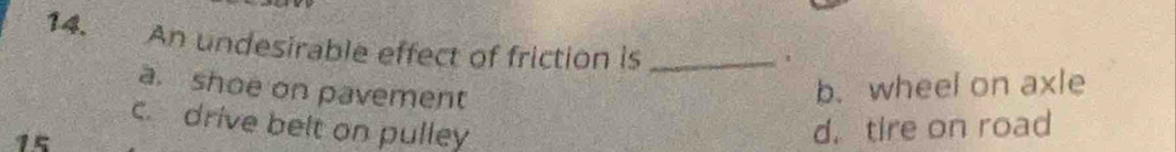 An undesirable effect of friction is_
a. shoe on pavement
b.wheel on axle
c. drive belt on pulley d. tire on road
15