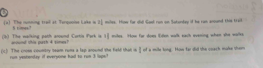 The running trail at Turquoise Lake is 2 1/4  miles. How far did Gael run on Saturday if he ran around this trail
5 times? 
(b) The walking path around Curtis Park is 1 2/3  miles. How far does Eden walk each evening when she walks 
around this path 4 times? 
(c) The cross country team runs a lap around the field that is  3/4  of a mile long. How far did the coach make them 
run yesterday if everyone had to run 3 laps?
