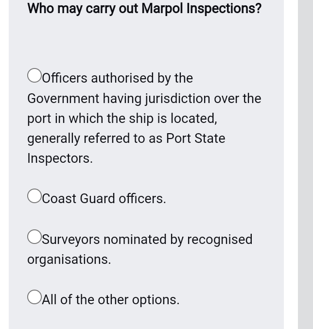 Who may carry out Marpol Inspections?
Officers authorised by the
Government having jurisdiction over the
port in which the ship is located,
generally referred to as Port State
Inspectors.
Coast Guard officers.
Surveyors nominated by recognised
organisations.
All of the other options.