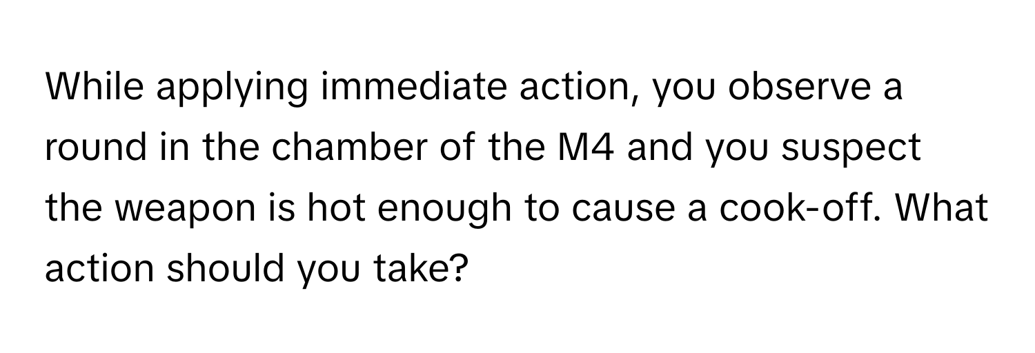 While applying immediate action, you observe a round in the chamber of the M4 and you suspect the weapon is hot enough to cause a cook-off. What action should you take?