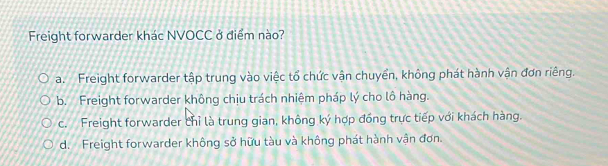 Freight forwarder khác NVOCC ở điểm nào?
a. Freight forwarder tập trung vào việc tổ chức vận chuyển, không phát hành vận đơn riêng.
b. Freight forwarder không chịu trách nhiệm pháp lý cho lô hàng.
c. Freight forwarder chỉ là trung gian, không ký hợp đồng trực tiếp với khách hàng.
d. Freight forwarder không sở hữu tàu và không phát hành vận đơn.