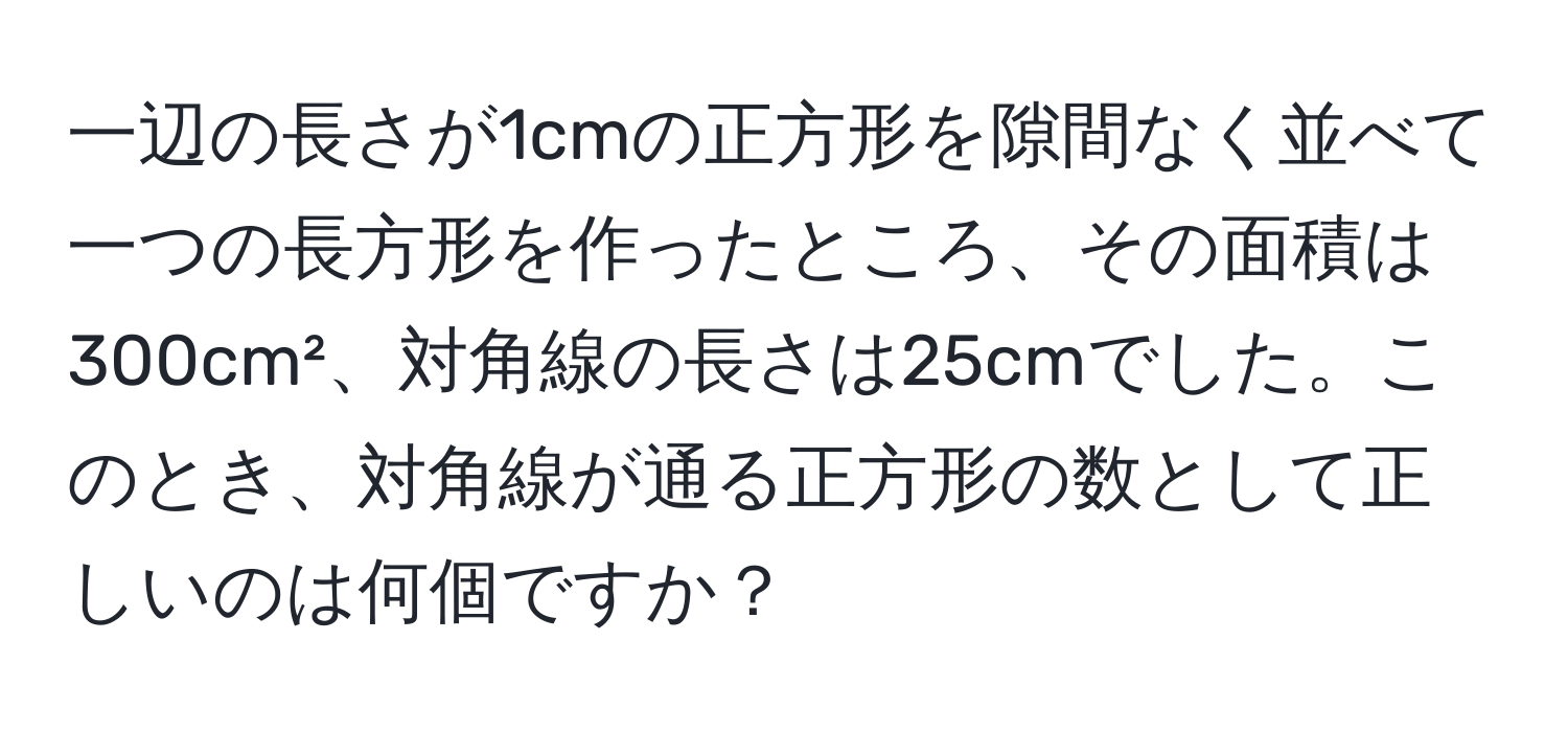 一辺の長さが1cmの正方形を隙間なく並べて一つの長方形を作ったところ、その面積は300cm²、対角線の長さは25cmでした。このとき、対角線が通る正方形の数として正しいのは何個ですか？