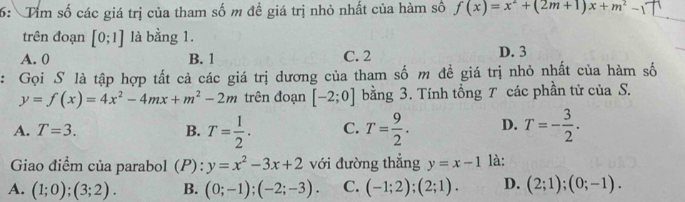 6: Tim số các giá trị của tham số m đề giá trị nhỏ nhất của hàm số f(x)=x^2+(2m+1)x+m^2-1
trên đoạn [0;1] là bằng 1.
A. 0 B. 1 C. 2 D. 3
: Gọi S là tập hợp tất cả các giá trị dương của tham số m đề giá trị nhỏ nhất của hàm số
y=f(x)=4x^2-4mx+m^2-2m trên đoạn [-2;0] bằng 3. Tính tổng T các phần tử của S.
A. T=3. B. T= 1/2 . T= 9/2 . T=- 3/2 . 
C.
D.
Giao điểm của parabol 1(P): y=x^2-3x+2 với đường thẳng y=x-1 là:
A. (1;0);(3;2). B. (0;-1);(-2;-3). C. (-1;2);(2;1). D. (2;1); (0;-1).