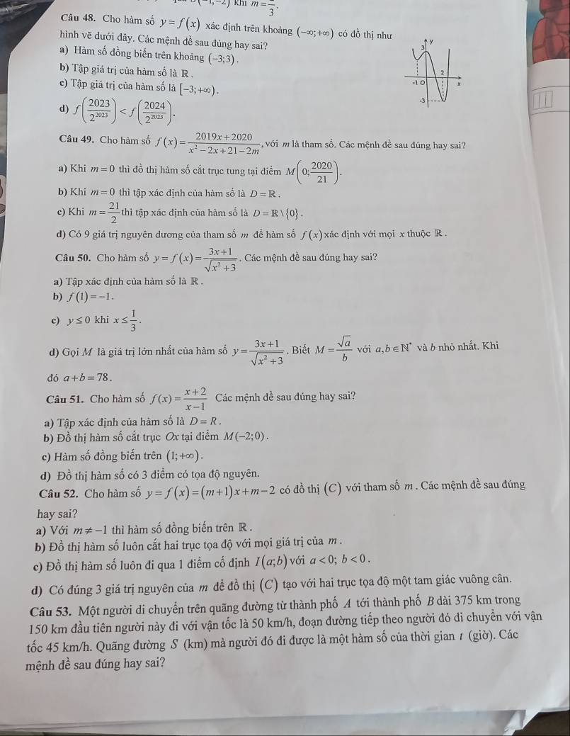 (1,-2) Khi m=frac 3.
Câu 48. Cho hàm số y=f(x) xác định trên khoảng (-∈fty ;+∈fty ) có đồ thị như 
hình vẽ dưới đây. Các mệnh đề sau đúng hay sai?
a) Hàm số đồng biến trên khoảng (-3;3).
b) Tập giá trị của hàm số là R .
c) Tập giá trị của hàm số là [-3;+∈fty ).
d) f( 2023/2^(2023) )
Câu 49. Cho hàm số f(x)= (2019x+2020)/x^2-2x+21-2m  với m là tham số. Các mệnh đề sau dúng hay sai?
a) Khi m=0 thì đồ thị hàm số cắt trục tung tại điểm M(0; 2020/21 ).
b) Khi m=0 thì tập xác định của hàm số là D=R.
c) Khi m= 21/2 thi tập xác định của hàm số là D=R/ 0 .
d) Có 9 giá trị nguyên dương của tham số m để hàm số f(x) xác định với mọi x thuộc R 
Câu 50. Cho hàm số y=f(x)= (3x+1)/sqrt(x^2+3)  Các mệnh đề sau đúng hay sai?
a) Tập xác định của hàm số là R .
b) f(1)=-1.
c) y≤ 0 khi x≤  1/3 .
d) Gọi M là giá trị lớn nhất của hàm số y= (3x+1)/sqrt(x^2+3) . Biết M= sqrt(a)/b  với a,b∈ N^* và b nhỏ nhất. Khi
đó a+b=78.
Câu 51. Cho hàm số f(x)= (x+2)/x-1  Các mệnh đề sau đúng hay sai?
a) Tập xác định của hàm số là D=R.
b) Đồ thị hàm số cắt trục Ox tại điểm M(-2;0).
c) Hàm số đồng biến trên (1;+∈fty ).
d) Đồ thị hàm số có 3 điểm có tọa độ nguyên.
Câu 52. Cho hàm số y=f(x)=(m+1)x+m-2 có đồ thị (C) với tham số m . Các mệnh đề sau đúng
hay sai?
a) Với m!= -1 thì hàm số đồng biến trên R .
b) Đồ thị hàm số luôn cắt hai trục tọa độ với mọi giá trị của m .
c) Đồ thị hàm số luôn đi qua 1 điểm cố định I(a;b) với a<0;b<0.
d) Có đúng 3 giá trị nguyên của m để đồ thị (C) tạo với hai trục tọa độ một tam giác vuông cân.
Câu 53. Một người di chuyển trên quãng đường từ thành phố A tới thành phố B dài 375 km trong
150 km đầu tiên người này đi với vận tốc là 50 km/h, đoạn đường tiếp theo người đó di chuyển với vận
tốc 45 km/h. Quãng đường S (km) mà người đó đi được là một hàm số của thời gian 1 (giờ). Các
mệnh đề sau đúng hay sai?