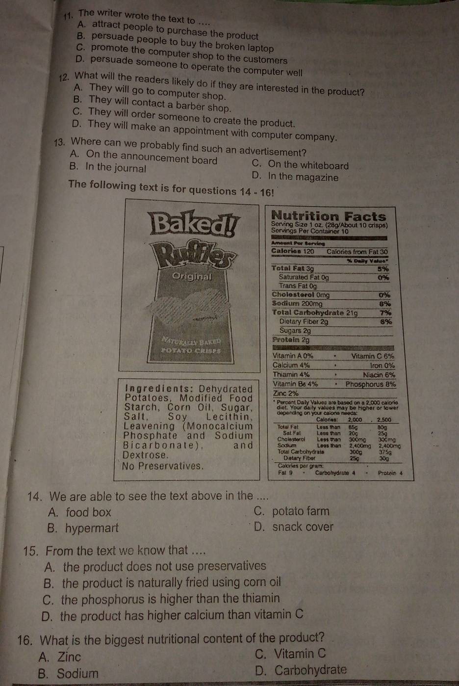 The writer wrote the text to .
A. attract people to purchase the product
B. persuade people to buy the broken laptop
C. promote the computer shop to the customers
D. persuade someone to operate the computer well
12. What will the readers likely do if they are interested in the product?
A. They will go to computer shop.
B. They will contact a barber shop.
C. They will order someone to create the product.
D. They will make an appointment with computer company.
13. Where can we probably find such an advertisement?
A. On the announcement board C. On the whiteboard
B. In the journal D. In the magazine
The following text is for questions 14-16!
Nutrition Facts
Baked! Servings Per Container 10
Serving Size 1 oz. (28g/About 10 crisps)
Amount Par Serving
Calories 120 Calories from Fat 30
Rudfler Total Fat 3g
''K Dally Valuo''
5%
Original Saturated Fat 0g 0%
Trans Fat 0g
Cholesteral Omg 0%
Sodium 200rg 8%
Total Carbohydrate 21g 7%
Dietary Fiber 2g 8%
Sugars 29
Naturally Baked Protein 2g
POTATO CRISPS Vitamin A 0%  Vitamin C 6%
Calcium 4% ， Iron 0%
Thiamin 4% Niacin 6%
Ingredients: Dehydrated Vitamin Bs 4%  Phosphorus 8%
Potatoes, Modified Food Zinc 2%
* Percent Daily Values are based on a 2,000 calorie
Starch, Corn Oil, Sugar, diet. Your daily values may be higher or lower
Salt, Soy Lecithin, depending on your calons needs:
Calones: 2,000  2,500
Leavening (Monocalcium Toral Fal Leas than 65g B0g
Phosphate and Sodium Cho le seerol Sat Fal  Less tan 300mg Lees than 20g 300mg 259
Soctum
Bicarbonate), a n d Total Carbobydrate Legs than 2,400rng 2,400mg 375g
300g
Dextrose. Dstary Fiber 25g 300
No Preservatives. Cakries per gram.
Fal 9 Carbohydrae 4 - Protein 4
14. We are able to see the text above in the ....
A. food box C. potato farm
B. hypermart D. snack cover
15. From the text we know that ....
A. the product does not use preservatives
B. the product is naturally fried using corn oil
C. the phosphorus is higher than the thiamin
D. the product has higher calcium than vitamin C
16. What is the biggest nutritional content of the product?
A. Zinc C. Vitamin C
B. Sodium D. Carbohydrate