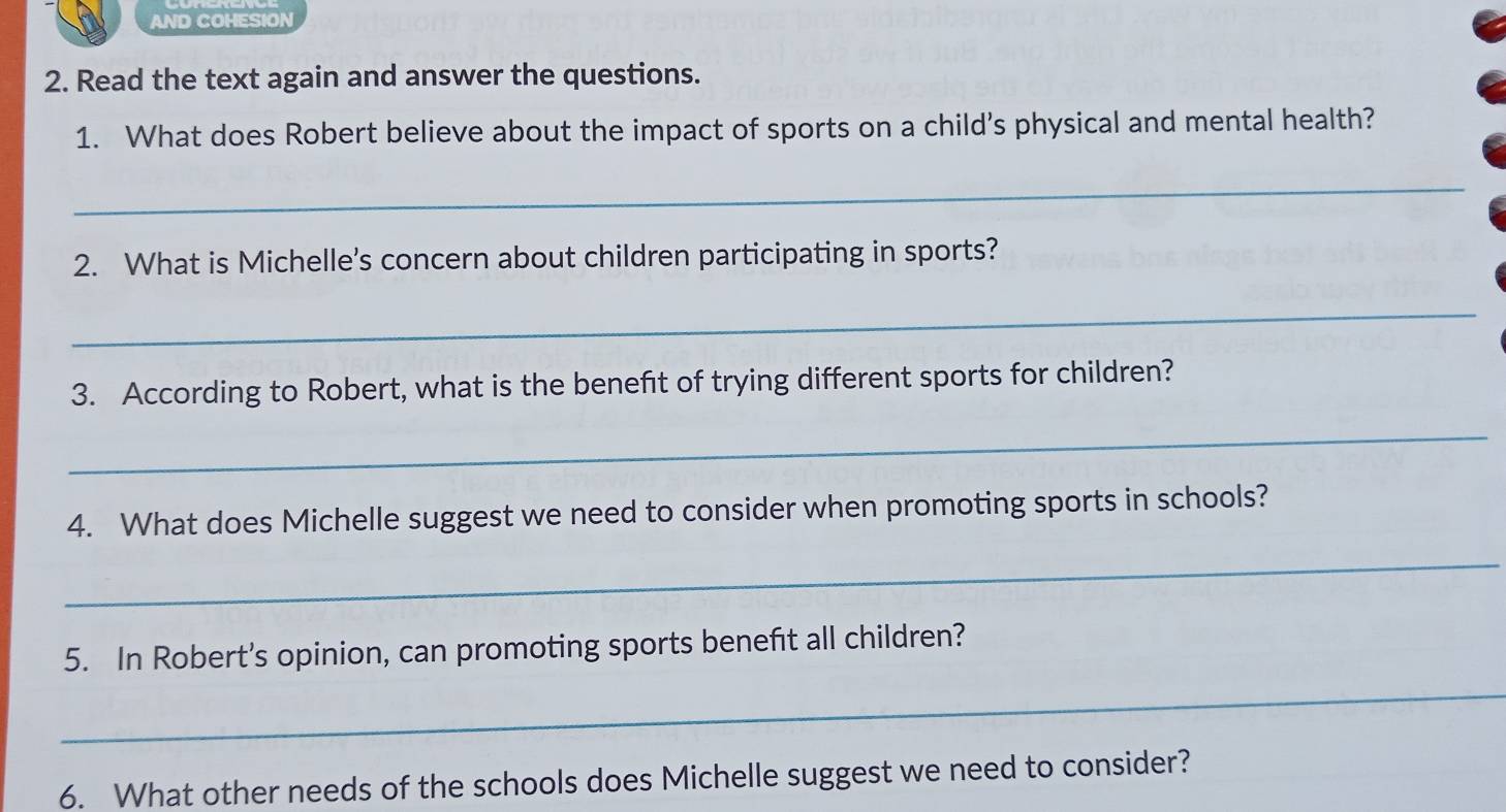 AND COHESION 
2. Read the text again and answer the questions. 
1. What does Robert believe about the impact of sports on a child’s physical and mental health? 
_ 
2. What is Michelle's concern about children participating in sports? 
_ 
3. According to Robert, what is the benefit of trying different sports for children? 
_ 
4. What does Michelle suggest we need to consider when promoting sports in schools? 
_ 
5. In Robert’s opinion, can promoting sports benefit all children? 
_ 
6. What other needs of the schools does Michelle suggest we need to consider?