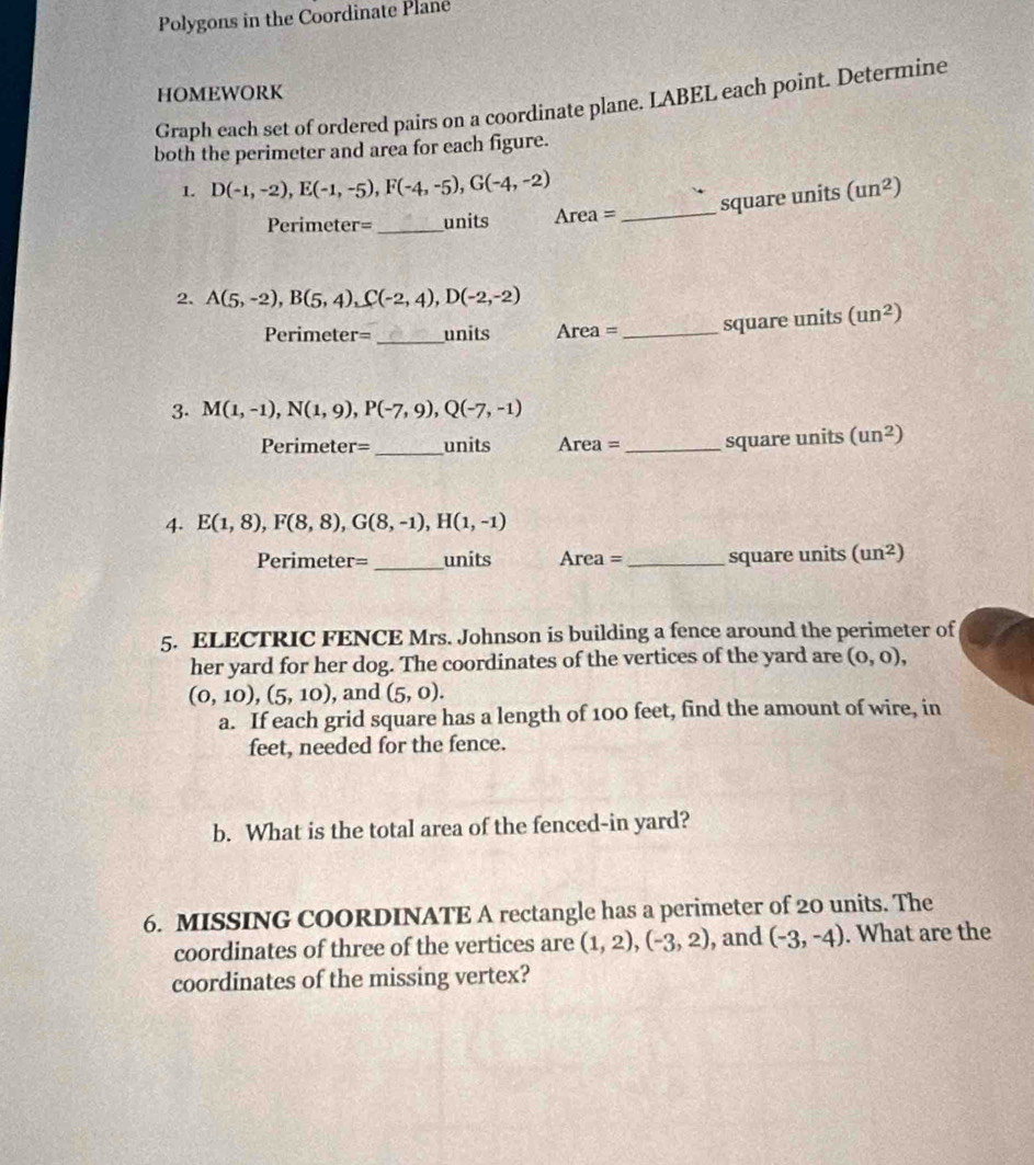 Polygons in the Coordinate Plane 
HOMEWORK 
Graph each set of ordered pairs on a coordinate plane. LABEL each point. Determine 
both the perimeter and area for each figure. 
1. D(-1,-2), E(-1,-5), F(-4,-5), G(-4,-2) (un^2)
_square units 
Perimeter=_ units Are a=
2. A(5,-2), B(5,4), C(-2,4), D(-2,-2)
Perimeter=_ units Are a= _square units (un^2)
3. M(1,-1), N(1,9), P(-7,9), Q(-7,-1)
Perimeter=_ units Area= _square units (un^2)
4. E(1,8), F(8,8), G(8,-1), H(1,-1)
_ 
Perimeter= units Area= _square units (un^2)
5. ELECTRIC FENCE Mrs. Johnson is building a fence around the perimeter of 
her yard for her dog. The coordinates of the vertices of the yard are (0,0),
(0,10), (5,10) , and (5,0). 
a. If each grid square has a length of 100 feet, find the amount of wire, in 
feet, needed for the fence. 
b. What is the total area of the fenced-in yard? 
6. MISSING COORDINATE A rectangle has a perimeter of 20 units. The 
coordinates of three of the vertices are (1,2), (-3,2) , and (-3,-4). What are the 
coordinates of the missing vertex?