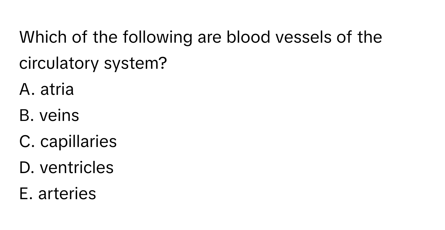 Which of the following are blood vessels of the circulatory system?

A. atria
B. veins
C. capillaries
D. ventricles
E. arteries