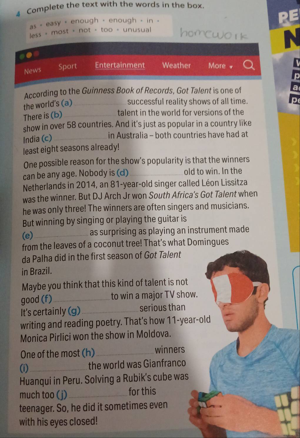 Complete the text with the words in the box. 
as - easy - enough - enough - in 
RE 
less = most = not - too = unusual homcwo r k 
N 
.● 
News Sport Entertainment Weather More . A 
p 
According to the Guinness Book of Records, Got Talent is one of a 
the world's (a)_ 
successful reality shows of all time. 
p 
There is (b)_ 
talent in the world for versions of the 
show in over 58 countries. And it's just as popular in a country like 
India (c)_ 
in Australia - both countries have had at 
least eight seasons already! 
One possible reason for the show’s popularity is that the winners 
can be any age. Nobody is (d)_ old to win. In the 
Netherlands in 2014, an 81-year -old singer called Léon Lissitza 
was the winner. But DJ Arch Jr won South Africa’s Got Talent when 
he was only three! The winners are often singers and musicians. 
But winning by singing or playing the guitar is 
(e) _as surprising as playing an instrument made 
from the leaves of a coconut tree! That’s what Domingues 
da Palha did in the first season of Got Talent 
in Brazil. 
Maybe you think that this kind of talent is not 
good (f)_ to win a major TV show. 
It's certainly (g)_ serious than 
writing and reading poetry. That’s how 11-year -old 
Monica Pirlici won the show in Moldova. 
One of the most (h) _winners 
(i)_ the world was Gianfranco 
Huanqui in Peru. Solving a Rubik’s cube was 
much too (j)_ for this 
teenager. So, he did it sometimes even 
with his eyes closed!