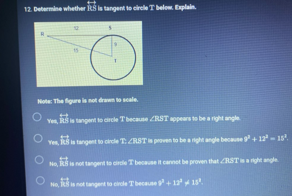 Determine whether overleftrightarrow RS is tangent to circle T below. Explain.
Note: The figure is not drawn to scale.
Yes, overleftrightarrow RS is tangent to circle T because ∠ RST appears to be a right angle.
Yes, overleftrightarrow RS is tangent to circle T; ∠ RST is proven to be a right angle because 9^2+12^2=15^2.
No, overset rightarrow RS is not tangent to circle T because it cannot be proven that ∠ RST is a right angle.
No, overleftrightarrow RS is not tangent to circle T because 9^2+12^2!= 15^2.