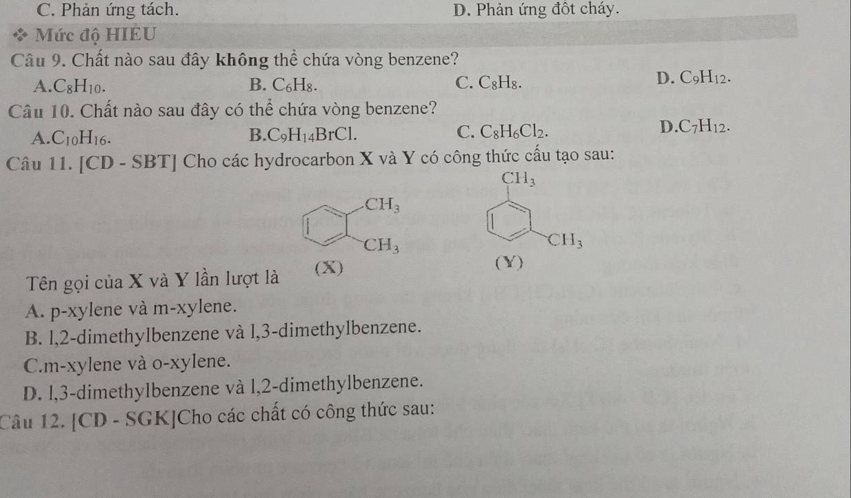 C. Phản ứng tách. D. Phản ứng đốt cháy.
Mức độ HIEU
Câu 9. Chất nào sau đây không thể chứa vòng benzene?
A. C_8H_10. B. C₆H₈. C. C₈H₈.
D. C_9H_12. 
Câu 10. Chất nào sau đây có thể chứa vòng benzene?
A. C_10H_16. B. C_9H_14BrCl. C. C_8H_6Cl_2.
D C_7H_12. 
Câu 11 . [CD - SBT] Cho các hydrocarbon X và Y có công thức cấu tạo sau:
CH_3
CH_3
□ 
CH_3
CH_3
Tên gọi của X và Y lần lượt là (X)
(Y)
A. p-xylene và m-xylene.
B. l, 2 -dimethylbenzene và l, 3 -dimethylbenzene.
C.m-xylene và o-xylene.
D. l, 3 -dimethylbenzene và l, 2 -dimethylbenzene.
Câu 12. [CD - SGK]Cho các chất có công thức sau: