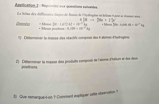 Application 2 : Repondez aux questions suivantes. 
Le bilan des différentes étapes de fusion de l'hydrogène en hélium 4 peut se résumer ainsi :
4_1^(1Hto _2^4He+2_1^0e^+)
Données : Masse _1^(1H:1,67262* 10^-27)kg Masse _2^(4He : 6,64648* 10^-27)kg
Masse positron : 9,109* 10^(-31)kg
1) Déterminer la masse des réactifs composé des 4 atomes d'hydrogène. 
2) Déterminer la masse des produits composé de l'atome d'hélium et des deux 
positrons. 
3) Que remarque-t-on ? Comment expliquer cette observation ?