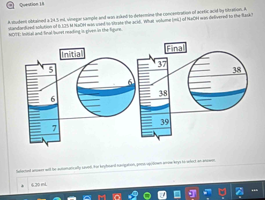 = Question 18
A student obtained a 24.5 mL vinegar sample and was asked to determine the concentration of acetic acid by titration. A
standardized solution of 0.125 M NaOH was used to titrate the acid. What volume (mL) of NaOH was delivered to the flask?
NOTE: Initial and final buret reading is given in the figure.
Selected answer will be automatically saved. For keyboard navigation, press up/down arrow keys to select an answer.
a 6.20 mL