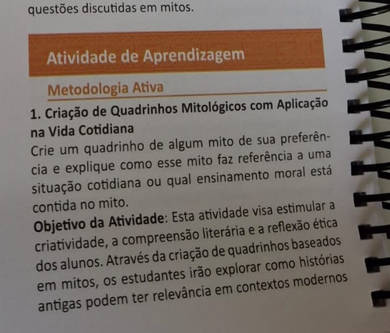 questões discutidas em mitos. 
Atividade de Aprendizagem 
Metodologia Ativa 
1. Criação de Quadrinhos Mitológicos com Aplicação 
na Vida Cotidiana 
Crie um quadrinho de algum mito de sua preferên- 
cia e explique como esse mito faz referência a uma 
situação cotidiana ou qual ensinamento moral está 
contida no mito. 
Objetivo da Atividade: Esta atividade visa estimular a 
criatividade, a compreensão literária e a reflexão ética 
dos alunos. Através da criação de quadrinhos baseados 
em mitos, os estudantes irão explorar como histórias 
antigas podem ter relevância em contextos modernos