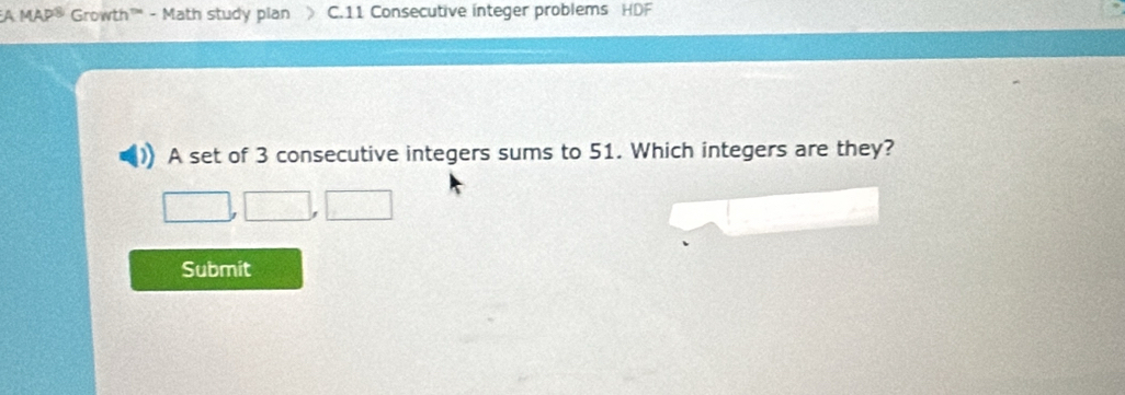 Growth™'' - Math study plan C.11 Consecutive integer problems HDF 
A set of 3 consecutive integers sums to 51. Which integers are they? 
Submit