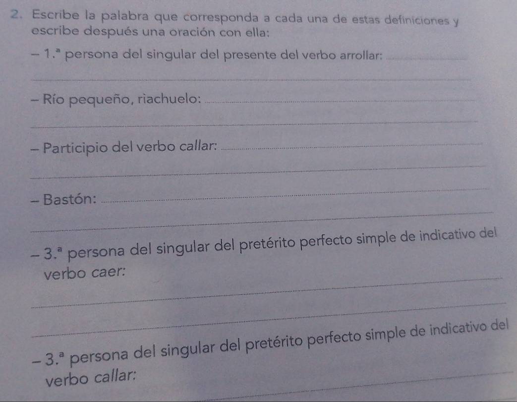 Escribe la palabra que corresponda a cada una de estas definiciones y 
escribe después una oración con ella:
-1.^a persona del singular del presente del verbo arrollar:_ 
_ 
- Río pequeño, rìachuelo:_ 
_ 
- Participio del verbo callar: 
_ 
_ 
_ 
- Bastón: 
_
-3.^a persona del singular del pretérito perfecto simple de indicativo del 
_verbo caer: 
_ 
_
-3.^a persona del singular del pretérito perfecto simple de indicativo del 
verbo callar: