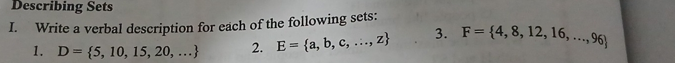 Describing Sets 
I. Write a verbal description for each of the following sets: 
1. D= 5,10,15,20,... 2. E= a,b,c,...,z 3. F= 4,8,12,16,...,96