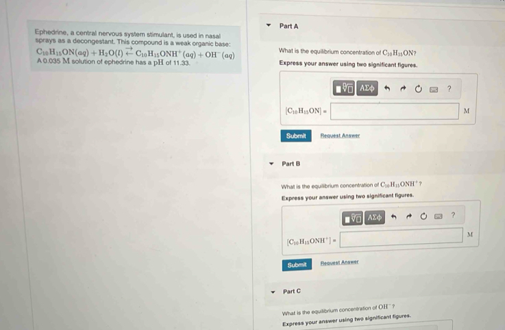 Ephedrine, a central nervous system stimulant, is used in nasal 
sprays as a decongestant. This compound is a weak organic base: What is the equilibrium concentration of C_10H_15 ON ?
C_10H_15ON(aq)+H_2O(l)vector arrow C_10H_15ONH^+(aq)+OH^-(aq)
A0.035 M solution of ephedrine has a pH of 11.33. Express your answer using two significant figures.
AΣφ ?
[C_10H_15ON]=
M
Submit Request Answer 
Part B 
What is the equilibrium concentration of C_10H_15ONH^+ ? 
Express your answer using two significant figures.
sqrt[4](1) AΣφ ?
M
[C_10H_15ONH^+]=
Submit Request Answer 
Part C 
What is the equilibrium concentration of OH ' ? 
Express your answer using two significant figures.